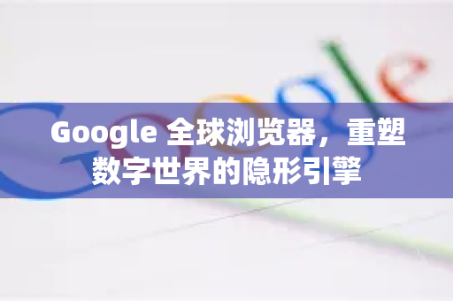 Google 全球浏览器，重塑数字世界的隐形引擎