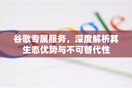 谷歌专属服务，深度解析其生态优势与不可替代性
