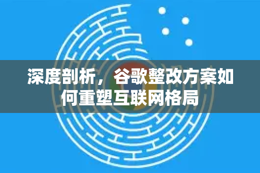 深度剖析，谷歌整改方案如何重塑互联网格局