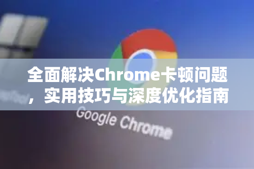 全面解决Chrome卡顿问题，实用技巧与深度优化指南