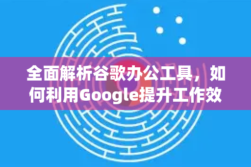 全面解析谷歌办公工具，如何利用Google提升工作效率-第1张图片-Google Chrome官方首页_极速谷歌浏览器