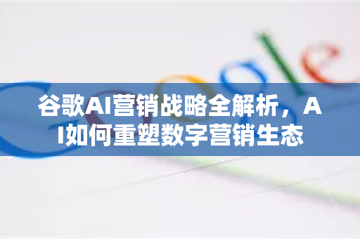 谷歌AI营销战略全解析，AI如何重塑数字营销生态