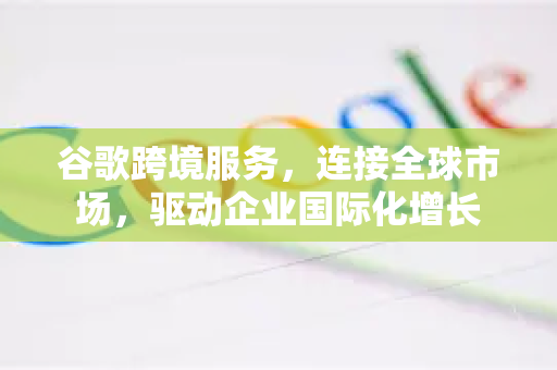 谷歌跨境服务，连接全球市场，驱动企业国际化增长