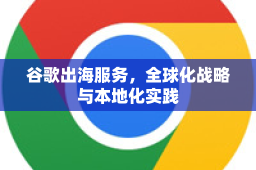 谷歌出海服务，全球化战略与本地化实践