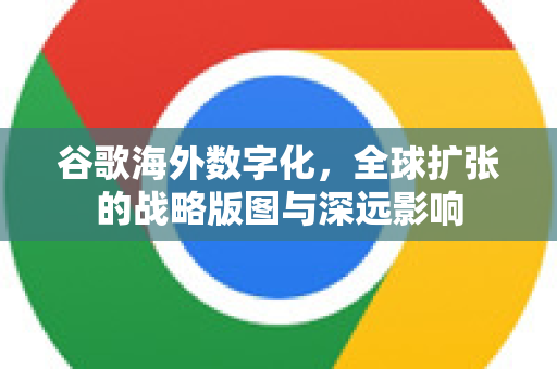 谷歌海外数字化，全球扩张的战略版图与深远影响