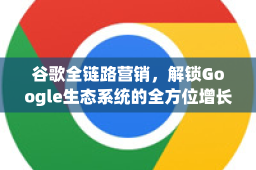 谷歌全链路营销，解锁Google生态系统的全方位增长引擎-第1张图片-Google Chrome官方首页_极速谷歌浏览器