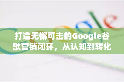 打造无懈可击的Google谷歌营销闭环，从认知到转化的全链路指南-第1张图片-Google Chrome官方首页_极速谷歌浏览器