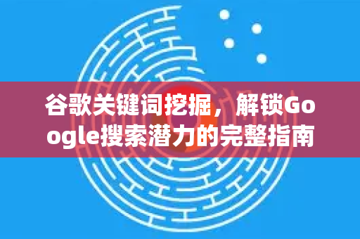 谷歌关键词挖掘，解锁Google搜索潜力的完整指南