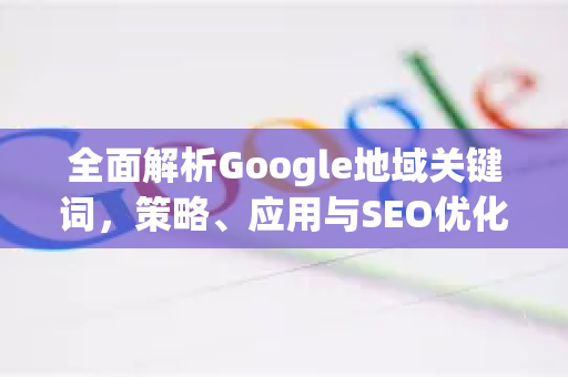 全面解析Google地域关键词，策略、应用与SEO优化