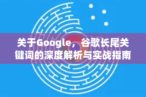 关于Google，谷歌长尾关键词的深度解析与实战指南