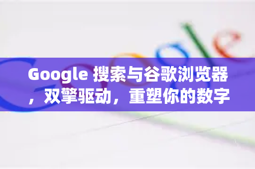Google 搜索与谷歌浏览器，双擎驱动，重塑你的数字世界