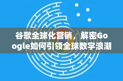 谷歌全球化营销，解密Google如何引领全球数字浪潮