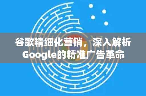 谷歌精细化营销，深入解析Google的精准广告革命