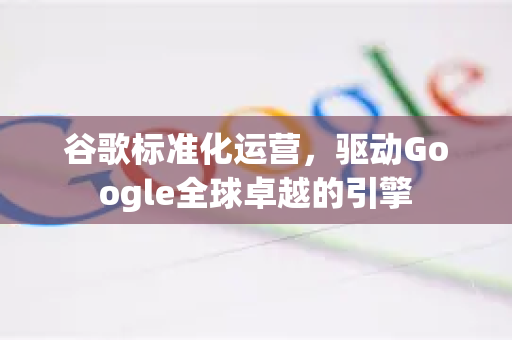 谷歌标准化运营，驱动Google全球卓越的引擎-第1张图片-Google Chrome官方首页_极速谷歌浏览器
