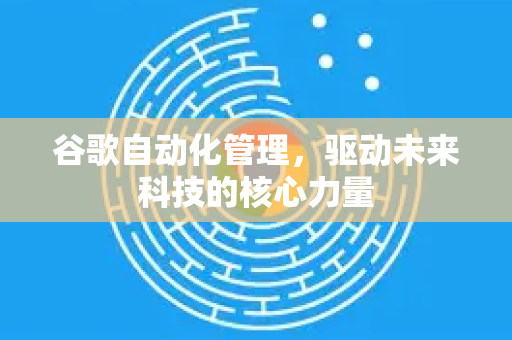 谷歌自动化管理，驱动未来科技的核心力量