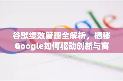 谷歌绩效管理全解析，揭秘Google如何驱动创新与高效