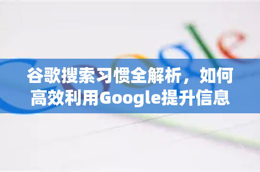 谷歌搜索习惯全解析，如何高效利用Google提升信息获取能力