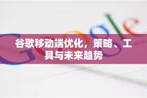 谷歌移动端优化，策略、工具与未来趋势-第1张图片-Google Chrome官方首页_极速谷歌浏览器