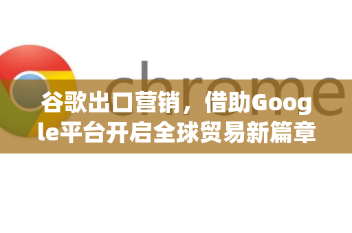 谷歌出口营销，借助Google平台开启全球贸易新篇章