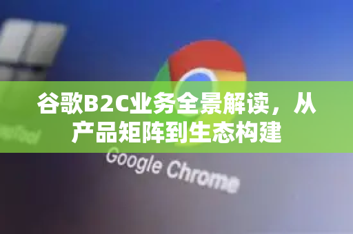 谷歌B2C业务全景解读，从产品矩阵到生态构建