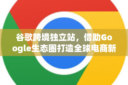 谷歌跨境独立站，借助Google生态圈打造全球电商新机遇