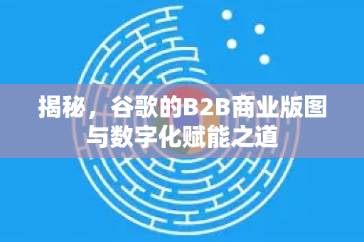 揭秘，谷歌的B2B商业版图与数字化赋能之道