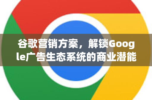 谷歌营销方案，解锁Google广告生态系统的商业潜能
