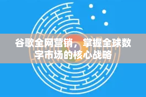 谷歌全网营销，掌握全球数字市场的核心战略