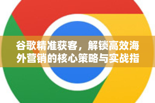 谷歌精准获客，解锁高效海外营销的核心策略与实战指南