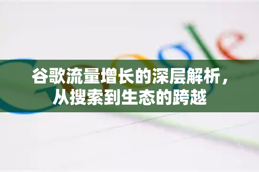 谷歌流量增长的深层解析，从搜索到生态的跨越