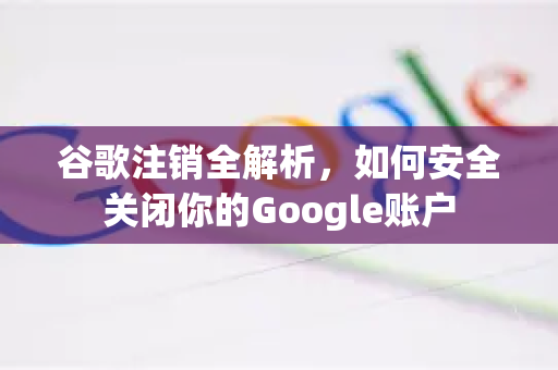 谷歌注销全解析，如何安全关闭你的Google账户