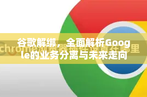 谷歌解绑，全面解析Google的业务分离与未来走向