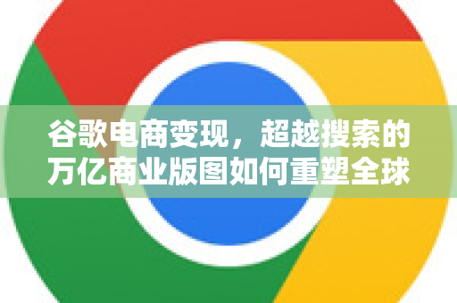 谷歌电商变现，超越搜索的万亿商业版图如何重塑全球零售生态