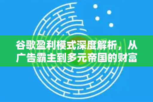 谷歌盈利模式深度解析，从广告霸主到多元帝国的财富密码