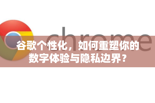 谷歌个性化，如何重塑你的数字体验与隐私边界？