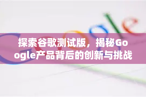 探索谷歌测试版，揭秘Google产品背后的创新与挑战