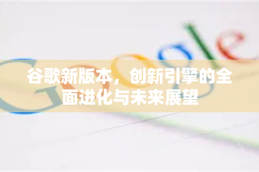 谷歌新版本，创新引擎的全面进化与未来展望