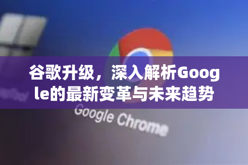 谷歌升级，深入解析Google的最新变革与未来趋势