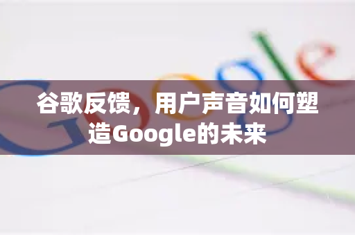 谷歌反馈，用户声音如何塑造Google的未来
