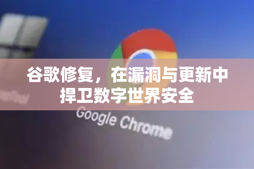 谷歌修复，在漏洞与更新中捍卫数字世界安全-第1张图片-Google Chrome官方首页_极速谷歌浏览器