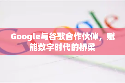 Google与谷歌合作伙伴，赋能数字时代的桥梁
