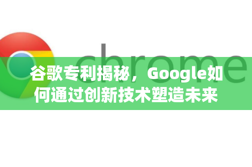 谷歌专利揭秘，Google如何通过创新技术塑造未来