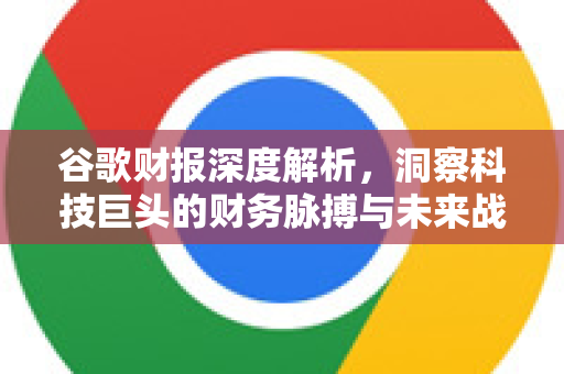 谷歌财报深度解析，洞察科技巨头的财务脉搏与未来战略