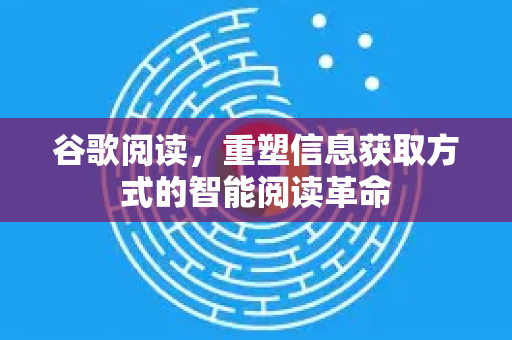 谷歌阅读，重塑信息获取方式的智能阅读革命
