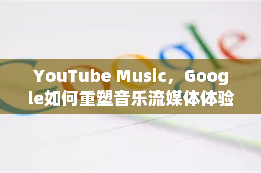 YouTube Music，Google如何重塑音乐流媒体体验