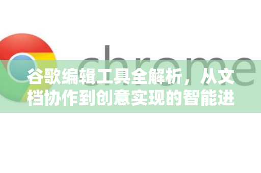 谷歌编辑工具全解析，从文档协作到创意实现的智能进化-第1张图片-Google Chrome官方首页_极速谷歌浏览器