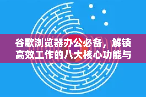 谷歌浏览器办公必备，解锁高效工作的八大核心功能与实用技巧