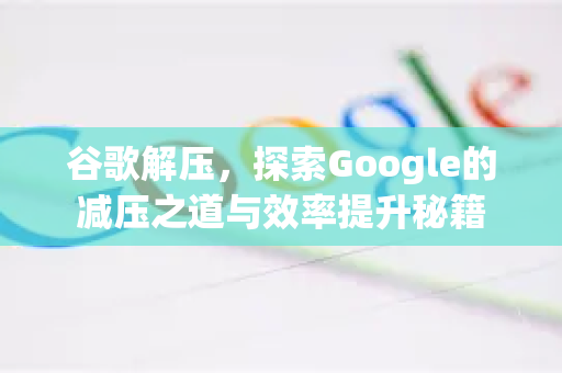 谷歌解压，探索Google的减压之道与效率提升秘籍-第1张图片-Google Chrome官方首页_极速谷歌浏览器