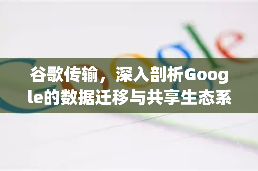 谷歌传输，深入剖析Google的数据迁移与共享生态系统-第1张图片-Google Chrome官方首页_极速谷歌浏览器