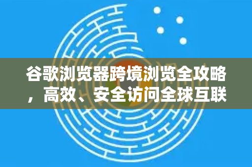 谷歌浏览器跨境浏览全攻略，高效、安全访问全球互联网的秘诀-第1张图片-Google Chrome官方首页_极速谷歌浏览器
